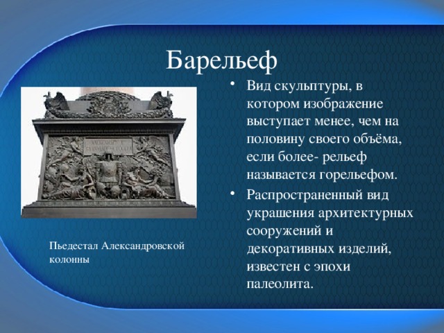 Барельеф Вид скульптуры, в котором изображение выступает менее, чем на половину своего объёма, если более- рельеф называется горельефом. Распространенный вид украшения архитектурных сооружений и декоративных изделий, известен с эпохи палеолита. Пьедестал Александровской колонны 