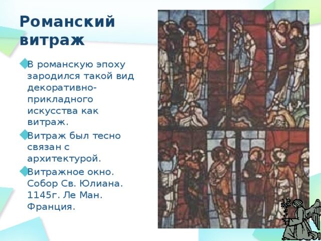 Романский витраж В романскую эпоху зародился такой вид декоративно-прикладного искусства как витраж. Витраж был тесно связан с архитектурой. Витражное окно. Собор Св. Юлиана. 1145г. Ле Ман. Франция. 