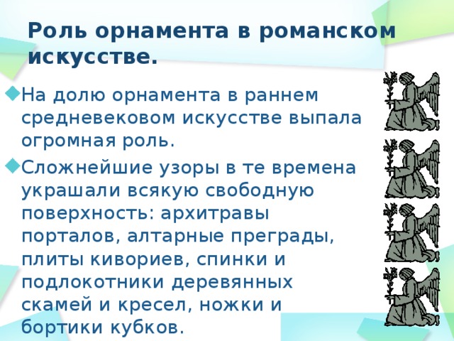 Роль орнамента в романском искусстве. На долю орнамента в раннем средневековом искусстве выпала огромная роль. Сложнейшие узоры в те времена украшали всякую свободную поверхность: архитравы порталов, алтарные преграды, плиты кивориев, спинки и подлокотники деревянных скамей и кресел, ножки и бортики кубков. 