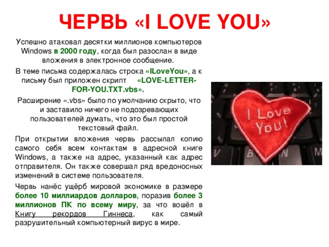 ЧЕРВЬ « I LOVE YOU »  Успешно атаковал десятки миллионов компьютеров Windows в 2000 году , когда был разослан в виде вложения в электронное сообщение.  В теме письма содержалась строка «ILoveYou» , а к письму был приложен скрипт «LOVE-LETTER-FOR-YOU.TXT.vbs».  Расширение «.vbs» было по умолчанию скрыто, что и заставило ничего не подозревающих пользователей думать, что это был простой текстовый файл.  При открытии вложения червь рассылал копию самого себя всем контактам в адресной книге Windows, а также на адрес, указанный как адрес отправителя. Он также совершал ряд вредоносных изменений в системе пользователя.  Червь нанёс ущёрб мировой экономике в размере более 10 миллиардов долларов , поразив более 3 миллионов ПК по всему миру , за что вошёл в Книгу рекордов Гиннеса , как самый разрушительный компьютерный вирус в мире. 