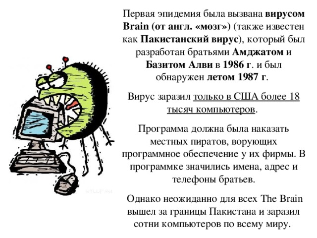 Первая эпидемия была вызвана вирусом Brain (от англ. «мозг») (также известен как Пакистанский вирус ), который был разработан братьями Амджатом и Базитом Алви в 1986 г . и был обнаружен летом 1987 г . Вирус заразил только в США более 18 тысяч компьютеров . Программа должна была наказать местных пиратов, ворующих программное обеспечение у их фирмы. В программке значились имена, адрес и телефоны братьев.  Однако неожиданно для всех The Brain вышел за границы Пакистана и заразил сотни компьютеров по всему миру.  