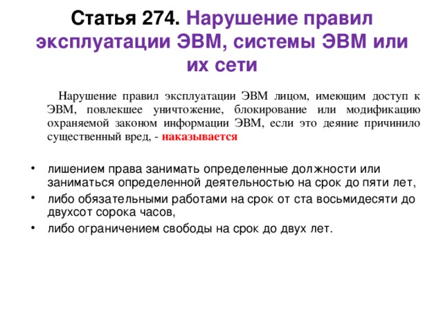  Статья 273. Создание, использование и распространение вредоносных программ для ЭВМ    Создание программ для ЭВМ или внесение изменений в существующие программы, заведомо приводящих к несанкционированному уничтожению, блокированию, модификации либо копированию информации, нарушению работы ЭВМ, а равно использование либо распространение таких программ или машинных носителей с такими программами, - наказываются лишением свободы на срок до трех лет со штрафом в размере от двухсот до пятисот минимальных размеров оплаты труда или в размере заработной платы или иного дохода осужденного за период от двух до пяти месяцев.    Те же деяния, повлекшие тяжкие последствия, наказываются лишением свободы на срок от трех до семи лет.    