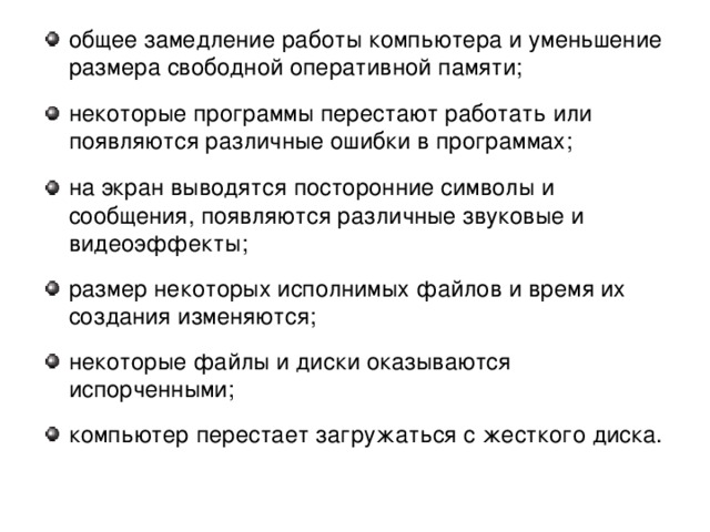 общее замедление работы компьютера и уменьшение размера свободной оперативной памяти; некоторые программы перестают работать или появляются различные ошибки в программах; на экран выводятся посторонние символы и сообщения, появляются различные звуковые и видеоэффекты; размер некоторых исполнимых файлов и время их создания изменяются; некоторые файлы и диски оказываются испорченными; компьютер перестает загружаться с жесткого диска.  