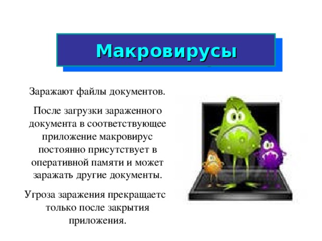 Макровирусы Заражают файлы документов. После загрузки зараженного документа в соответствующее приложение макровирус постоянно присутствует в оперативной памяти и может заражать другие документы. Угроза заражения прекращается только после закрытия приложения.  