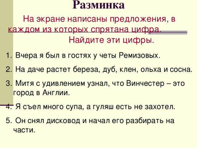 Разминка На экране написаны предложения, в каждом из которых спрятана цифра. Найдите эти цифры.  Вчера я был в гостях у четы Ремизовых.  На даче растет береза, дуб, клен, ольха и сосна.  Митя с удивлением узнал, что Винчестер – это город в Англии.  Я съел много супа, а гуляш есть не захотел.  Он снял дисковод и начал его разбирать на части. 