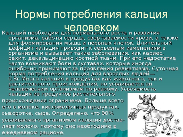 Нормы потребления кальция человеком Кальций необходим для нормального роста и развития организма, работы сердца, свертываемости крови, а также для формирования мышц и нервных клеток. Длительный дефицит кальция приводит к серьезным изменениям в организме и вызывает такие заболевания, как кариес, рахит, декальцинацию костной ткани. При его недостатке часто возникают боли в суставах, которые иногда ошибочно принимают за проявления ревматизма. Суточная норма потребления кальция для взрослых людей— 0,8г.Много кальция в продуктах как животного, так и растительного происхождения, но усваивается он человеческим организмом по-разному. Усвояемость кальция из продуктов растительного происхождения ограничена. Больше всего его в молоке, кисломолочных продуктах, сыворотке, сыре. Определено, что 90% усваиваемого организмом кальция достав- ляет молоко, поэтому оно необходимо в ежедневном рационе. 