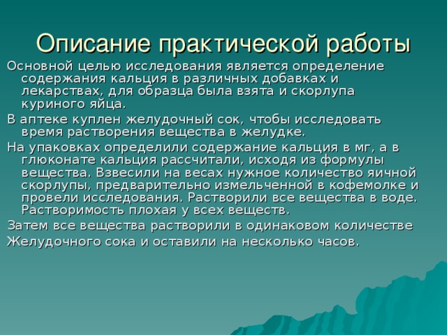 Описание практической работы Основной целью исследования является определение содержания кальция в различных добавках и лекарствах, для образца была взята и скорлупа куриного яйца. В аптеке куплен желудочный сок, чтобы исследовать время растворения вещества в желудке. На упаковках определили содержание кальция в мг, а в глюконате кальция рассчитали, исходя из формулы вещества. Взвесили на весах нужное количество яичной скорлупы, предварительно измельченной в кофемолке и провели исследования. Растворили все вещества в воде. Растворимость плохая у всех веществ. Затем все вещества растворили в одинаковом количестве Желудочного сока и оставили на несколько часов. 
