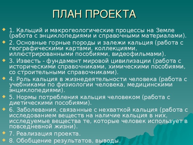 ПЛАН ПРОЕКТА 1. Кальций и макрогеологические процессы на Земле (работа с энциклопедиями и справочными материалами). 2. Основные горные породы и залежи кальция (работа с географическими картами, коллекциями, иллюстрированными пособиями, видеофильмами). 3. Известь - фундамент мировой цивилизации (работа с историческими справочниками, химическими пособиями, со строительными справочниками). 4. Роль кальция в жизнедеятельности человека (работа с учебниками по физиологии человека, медицинскими энциклопедиями). 5. Нормы потребления кальция человеком (работа с диетическими пособиями). 6. Заболевания, связанные с нехваткой кальция (работа с исследованием веществ на наличие кальция в них, исследуемые вещества те, которые человек использует в повседневной жизни). 7. Реализация проекта. 8. Обобщение результатов, выводы. 
