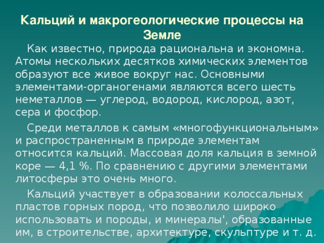 Кальций и макрогеологические процессы на Земле  Как известно, природа рациональна и экономна. Атомы нескольких десятков химических элементов образуют все живое вокруг нас. Основными элементами-органогенами являются всего шесть неметаллов — углерод, водород, кислород, азот, сера и фосфор.  Среди металлов к самым «многофункциональным» и распространенным в природе элементам относится кальций. Массовая доля кальция в земной коре — 4,1 %. По сравнению с другими элементами литосферы это очень много.  Кальций участвует в образовании колоссальных пластов горных пород, что позволило широко использовать и породы, и минералы', образованные им, в строительстве, архитектуре, скульптуре и т. д. 