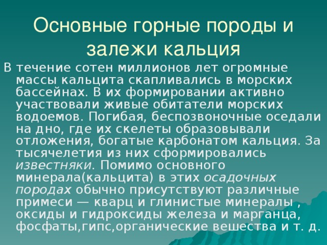 Основные горные породы и залежи кальция В течение сотен миллионов лет огромные массы кальцита скапливались в морских бассейнах. В их формировании активно участвовали живые обитатели морских водоемов. Погибая, беспозвоночные оседали на дно, где их скелеты образовывали отложения, богатые карбонатом кальция. За тысячелетия из них сформировались известняки. Помимо основного минерала(кальцита) в этих осадочных породах обычно присутствуют различные примеси — кварц и глинистые минералы , оксиды и гидроксиды железа и марганца, фосфаты,гипс,органические вешества и т. д. 