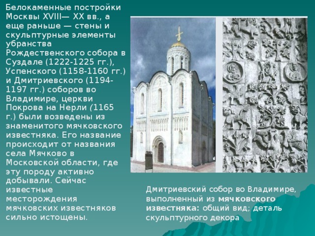  Белокаменные постройки Москвы XVIII— XX вв., а еще раньше — стены и скульптурные элементы убранства Рождественского собора в Суздале (1222-1225 гг.), Успенского (1158-1160 гг.) и Дмитриевского (1194-1197 гг.) соборов во Владимире, церкви Покрова на Нерли ( 1165 г.) были возведены из знаменитого мячковского известняка. Его название происходит от названия села Мячково в Московской области, где эту породу активно добывали. Сейчас известные месторождения мячковских известняков сильно истощены. Дмитриевский собор во Владимире, выполненный из мячковского известняка: общий вид; деталь скульптурного декора 