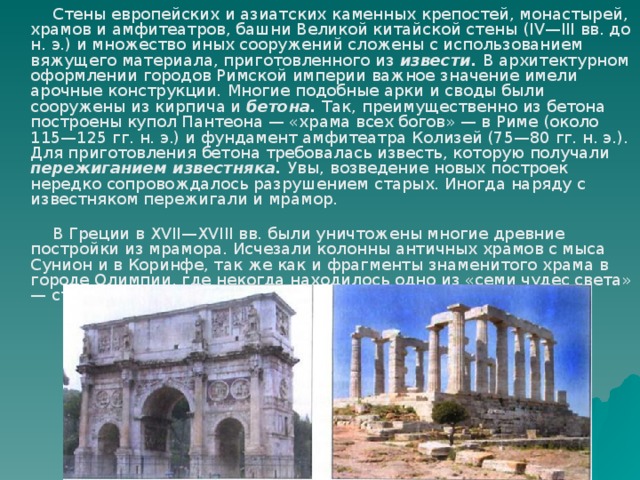 Стены европейских и азиатских каменных крепостей, монастырей, храмов и амфитеатров, башни Великой китайской стены (IV—III вв. до н. э.) и множество иных сооружений сложены с использованием вяжущего материала, приготовленного из извести. В архитектурном оформлении городов Римской империи важное значение имели арочные конструкции . Многие подобные арки и своды были сооружены из кирпича и бетона. Так, преимущественно из бетона построены купол Пантеона — «храма всех богов» — в Риме (около 115—125 гг. н. э.) и фундамент амфитеатра Колизей (75—80 гг. н. э.). Для приготовления бетона требовалась известь, которую получали пережиганием известняка. Увы, возведение новых построек нередко сопровождалось разрушением старых. Иногда наряду с известняком пережигали и мрамор.  В Греции в XVII—XVIII вв. были уничтожены многие древние постройки из мрамора. Исчезали колонны античных храмов с мыса Сунион и в Коринфе, так же как и фрагменты знаменитого храма в городе Олимпии, где некогда находилось одно из «семи чудес света» — статуя Зевса. 