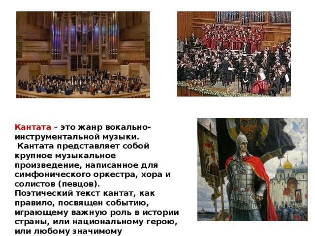 Кантата – это жанр вокально-инструментальной музыки.  Кантата представляет собой крупное музыкальное произведение, написанное для симфонического оркестра, хора и солистов (певцов). Поэтический текст кантат, как правило, посвящен событию, играющему важную роль в истории страны, или национальному герою, или любому значимому историческому персонажу. 