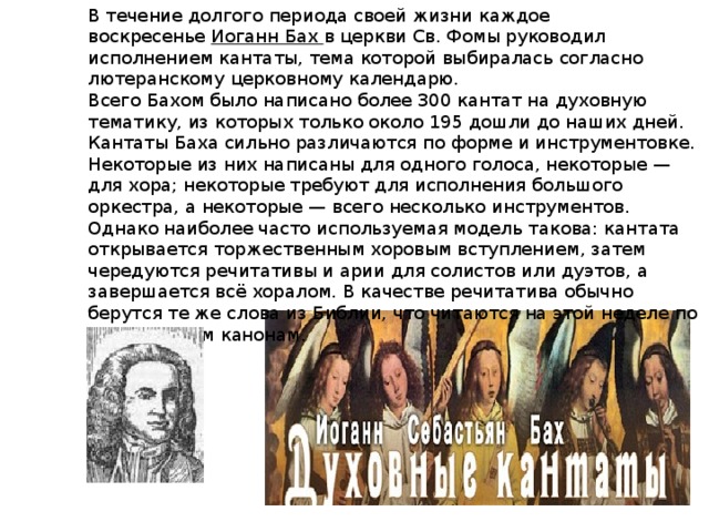 В течение долгого периода своей жизни каждое воскресенье  Иоганн Бах в церкви Св. Фомы руководил исполнением кантаты, тема которой выбиралась согласно лютеранскому церковному календарю. Всего Бахом было написано более 300 кантат на духовную тематику, из которых только около 195 дошли до наших дней. Кантаты Баха сильно различаются по форме и инструментовке. Некоторые из них написаны для одного голоса, некоторые — для хора; некоторые требуют для исполнения большого оркестра, а некоторые — всего несколько инструментов. Однако наиболее часто используемая модель такова: кантата открывается торжественным хоровым вступлением, затем чередуются речитативы и арии для солистов или дуэтов, а завершается всё хоралом. В качестве речитатива обычно берутся те же слова из Библии, что читаются на этой неделе по лютеранским канонам. 