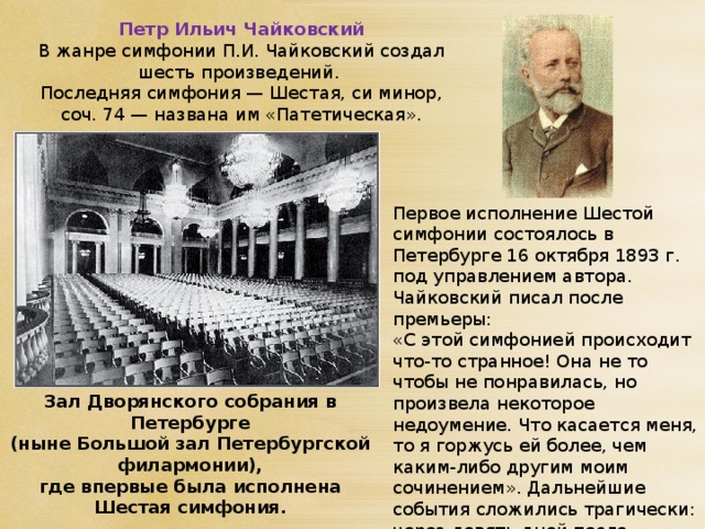 Петр Ильич Чайковский В жанре симфонии П.И. Чайковский создал шесть произведений. Последняя симфония — Шестая, си минор, соч. 74 — названа им «Патетическая». Первое исполнение Шестой симфонии состоялось в Петербурге 16 октября 1893 г. под управлением автора. Чайковский писал после премьеры: «С этой симфонией происходит что-то странное! Она не то чтобы не понравилась, но произвела некоторое недоумение. Что касается меня, то я горжусь ей более, чем каким-либо другим моим сочинением». Дальнейшие события сложились трагически: через девять дней после премьеры симфонии П. Чайковский скоропостижно умер. Зал Дворянского собрания в Петербурге  (ныне Большой зал Петербургской филармонии),  где впервые была исполнена Шестая симфония.   