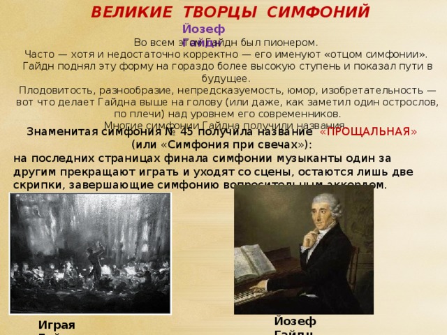 ВЕЛИКИЕ ТВОРЦЫ СИМФОНИЙ Йозеф Гайдн Во всем этом Гайдн был пионером. Часто — хотя и недостаточно корректно — его именуют «отцом симфонии». Гайдн поднял эту форму на гораздо более высокую ступень и показал пути в будущее. Плодовитость, разнообразие, непредсказуемость, юмор, изобретательность — вот что делает Гайдна выше на голову (или даже, как заметил один острослов, по плечи) над уровнем его современников. Многие симфонии Гайдна получили названия. Знаменитая симфония № 45 получила название «ПРОЩАЛЬНАЯ» (или «Симфония при свечах»): на последних страницах финала симфонии музыканты один за другим прекращают играть и уходят со сцены, остаются лишь две скрипки, завершающие симфонию вопросительным аккордом. Йозеф Гайдн Играя Гайдана. 
