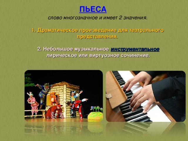 ПЬЕСА    слово многозначное и имеет 2 значения.   1. Драматическое произведение для театрального представления.    2. Небольшое музыкальное инструментальное  лирическое или виртуозное сочинение.   