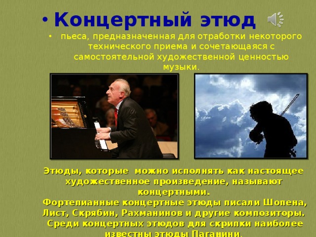 Концертный этюд пьеса, предназначенная для отработки некоторого технического приема и сочетающаяся с самостоятельной художественной ценностью музыки.  Этюды, которые можно исполнять как настоящее художественное произведение, называют концертными.  Фортепианные концертные этюды писали Шопена, Лист, Скрябин, Рахманинов и другие композиторы.  Среди концертных этюдов для скрипки наиболее известны этюды Паганини . 