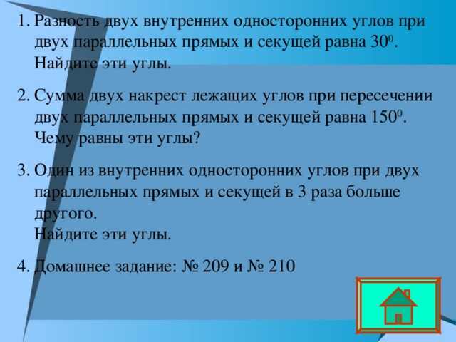Разность двух внутренних односторонних углов при двух параллельных прямых и секущей равна 30 0 .  Найдите эти углы. Сумма двух накрест лежащих углов при пересечении двух параллельных прямых и секущей равна 150 0 .  Чему равны эти углы? Один из внутренних односторонних углов при двух параллельных прямых и секущей в 3 раза больше другого.  Найдите эти углы. Домашнее задание: № 209 и № 210  