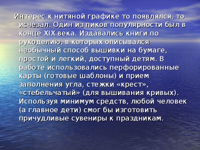  Интерес к нитяной графике то появлялся, то исчезал. Один из пиков популярности был в конце ХIХ века. Издавались книги по рукоделию, в которых описывался необычный способ вышивки на бумаге, простой и легкий, доступный детям. В работе использовались перфорированные карты (готовые шаблоны) и прием заполнения угла, стежки «крест», «стебельчатый» (для вышивания кривых). Используя минимум средств, любой человек (а главное дети) смог бы изготовить причудливые сувениры к праздникам. 