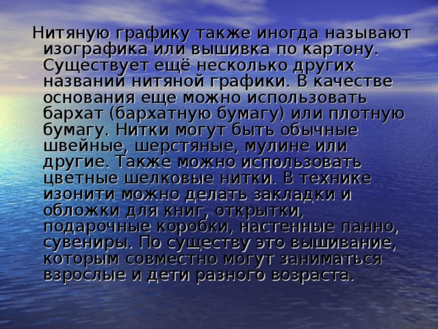  Нитяную графику также иногда называют изографика или вышивка по картону. Существует ещё несколько других названий нитяной графики. В качестве основания еще можно использовать бархат (бархатную бумагу) или плотную бумагу. Нитки могут быть обычные швейные, шерстяные, мулине или другие. Также можно использовать цветные шелковые нитки. В технике изонити можно делать закладки и обложки для книг, открытки, подарочные коробки, настенные панно, сувениры. По существу это вышивание, которым совместно могут заниматься взрослые и дети разного возраста. 