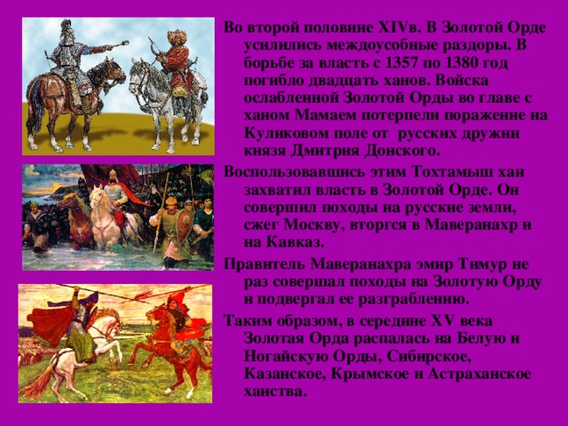 Во второй половине XIV в. В Золотой Орде усилились междоусобные раздоры. В борьбе за власть с 1357 по 1380 год погибло двадцать ханов. Войска ослабленной Золотой Орды во главе с ханом Мамаем потерпели поражение на Куликовом поле от русских дружин князя Дмитрия Донского. Воспользовавшись этим Тохтамыш хан захватил власть в Золотой Орде. Он совершил походы на русские земли, сжег Москву, вторгся в Маверанахр и на Кавказ. Правитель Маверанахра эмир Тимур не раз совершал походы на Золотую Орду и подвергал ее разграблению. Таким образом, в середине XV века Золотая Орда распалась на Белую и Ногайскую Орды, Сибирское, Казанское, Крымское и Астраханское ханства.  