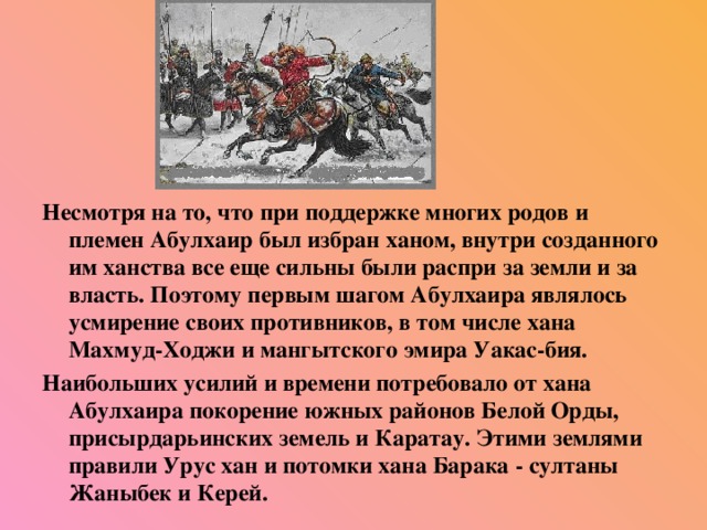 Несмотря на то, что при поддержке многих родов и племен Абулхаир был избран ханом, внутри созданного им ханства все еще сильны были распри за земли и за власть. Поэтому первым шагом Абулхаира являлось усмирение своих противников, в том числе хана Махмуд-Ходжи и мангытского эмира Уакас-бия. Наибольших усилий и времени потребовало от хана Абулхаира покорение южных районов Белой Орды, присырдарьинских земель и Каратау. Этими землями правили Урус хан и потомки хана Барака - султаны Жаныбек и Керей.  