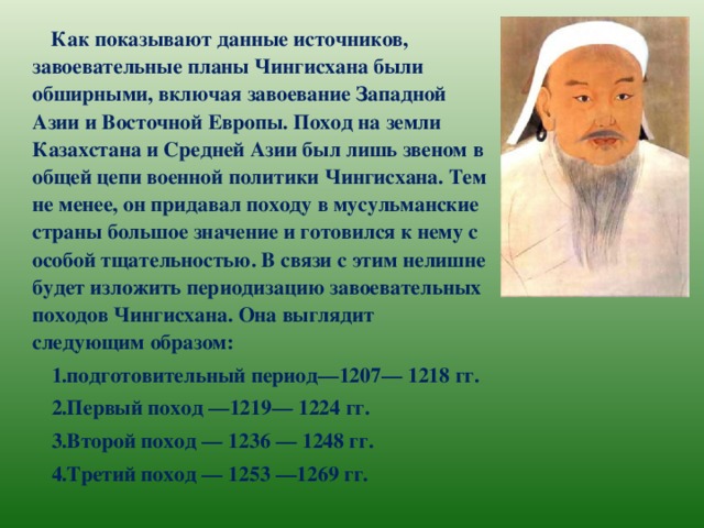 Как показывают данные источников, завоевательные планы Чингисхана были обширными, включая завоевание Западной Азии и Восточной Европы. Поход на земли Казахстана и Средней Азии был лишь звеном в общей цепи военной политики Чингисхана. Тем не менее, он придавал походу в мусульманские страны большое значение и готовился к нему с особой тщательностью. В связи с этим нелишне будет изложить периодизацию завоевательных походов Чингисхана. Она выглядит следующим образом: подготовительный период—1207— 1218 гг. Первый поход —1219— 1224 гг. Второй поход — 1236 — 1248 гг. Третий поход — 1253 —1269 гг.   