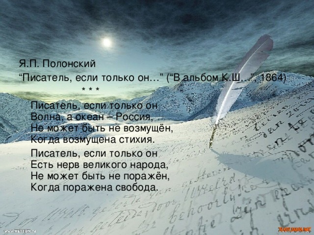 Я.П. Полонский “ Писатель, если только он…” (“В альбом К.Ш…”, 1864)    * * *  Писатель, если только он  Волна, а океан – Россия,  Не может быть не возмущён,  Когда возмущена стихия.  Писатель, если только он  Есть нерв великого народа,  Не может быть не поражён,  Когда поражена свобода. 
