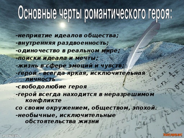 -неприятие идеалов общества; -внутренняя раздвоенность; -одиночество в реальном мире; -поиски идеала и мечты; -жизнь в сфере эмоций и чувств; -герой - всегда яркая, исключительная личность -свободолюбие героя -герой всегда находится в неразрешимом конфликте со своим окружением, обществом, эпохой. -необычные, исключительные обстоятельства жизни 
