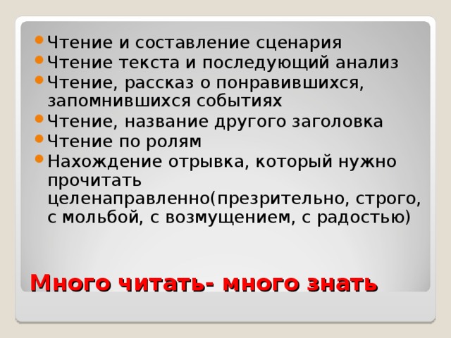 Чтение и составление сценария Чтение текста и последующий анализ Чтение, рассказ о понравившихся, запомнившихся событиях Чтение, название другого заголовка Чтение по ролям Нахождение отрывка, который нужно прочитать целенаправленно(презрительно, строго, с мольбой, с возмущением, с радостью) Много читать- много знать 