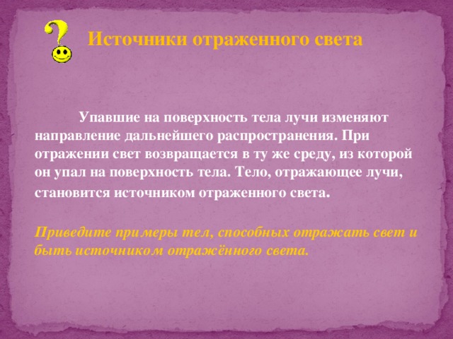 Источники отраженного света  Упавшие на поверхность тела лучи изменяют направление дальнейшего распространения. При отражении свет возвращается в ту же среду, из которой он упал на поверхность тела. Тело, отражающее лучи, становится источником отраженного света .  Приведите примеры тел, способных отражать свет и быть источником отражённого света. 