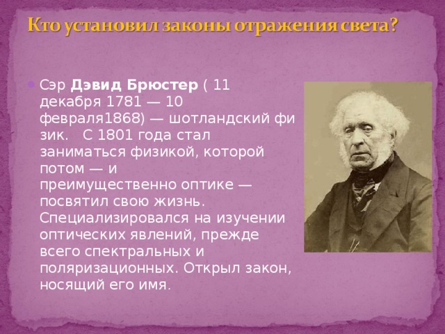 Сэр  Дэвид Брюстер  ( 11 декабря 1781 — 10 февраля1868) — шотландский физик. C  1801 года стал заниматься физикой, которой потом — и  преимущественно оптике — посвятил свою жизнь. Специализировался на изучении оптических явлений, прежде всего спектральных и поляризационных. Открыл закон, носящий его имя . 