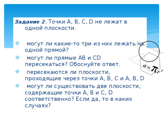 Задание 2 . Точки A, B, C, D не лежат в одной плоскости.  могут ли какие-то три из них лежать на одной прямой?  могут ли прямые AB и CD пересекаться? Обоснуйте ответ.  пересекаются ли плоскости, проходящие через точки A, B, C и A, B, D  могут ли существовать две плоскости, содержащие точки А, В и С, D соответственно ? Если да, то в каких случаях? 