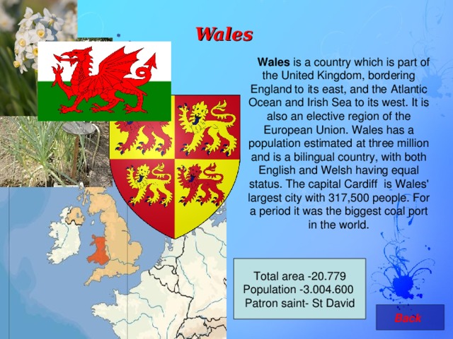 Wales  Wales is a country which is part of the United Kingdom, bordering England to its east, and the Atlantic Ocean and Irish Sea to its west. It is also an elective region of the European Union. Wales has a population estimated at three million and is a bilingual country, with both English and Welsh having equal status. The capital Cardiff is Wales' largest city with 317,500 people. For a period it was the biggest coal port in the world. Total area -20.779 Population -3.004.600   Patron saint- St David   Back 