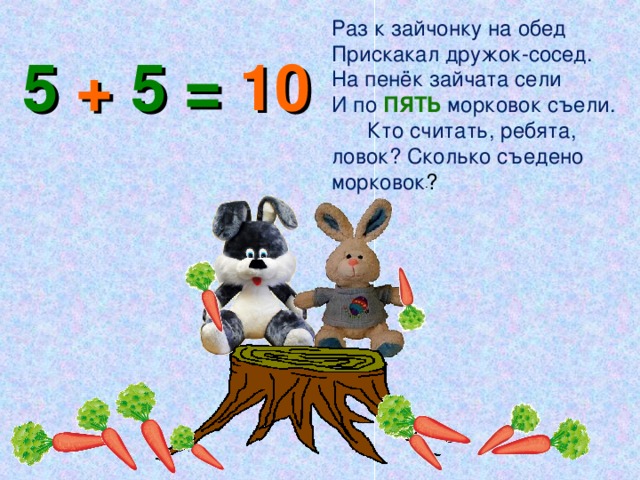 Раз к зайчонку на обед Прискакал дружок-сосед. На пенёк зайчата сели И по ПЯТЬ морковок съели. Кто считать, ребята, ловок? Сколько съедено морковок ? 5 + 5 = 10 