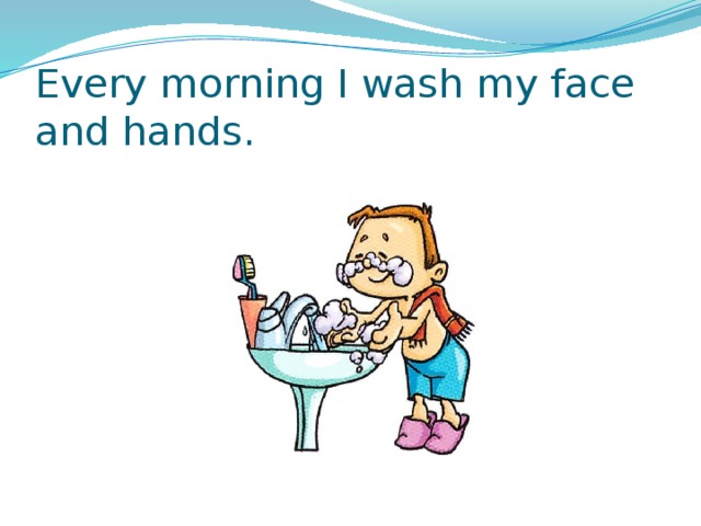 Every morning I wash my face and hands. 