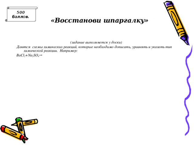 500 баллов. «Восстанови шпаргалку» (задание выполняется у доски) Даются схемы химических реакций, которые необходимо дописать, уравнять и указать тип химической реакции. Например: BaCl 2 + Na 2 SO 4 → Число уравнений должно соответствовать числу участников команды. 