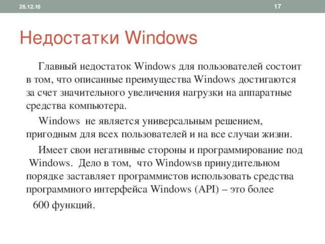 26.12.16  Недостатки Windows  Главный недостаток Windows для пользователей состоит в том, что описанные преимущества Windows достигаются за счет значительного увеличения нагрузки на аппаратные средства компьютера.  Windows не является универсальным решением, пригодным для всех пользователей и на все случаи жизни.  Имеет свои негативные стороны и программирование под Windows . Дело в том, что Windows в принудительном порядке заставляет программистов использовать средства программного интерфейса Windows ( API) – это более  600 функций. 