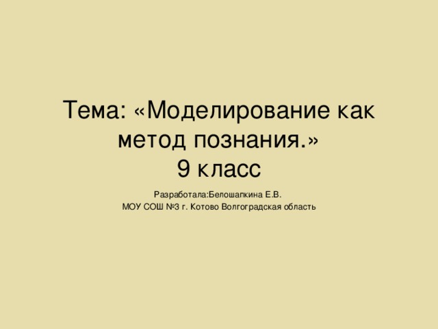 Тема: «Моделирование как метод познания.»  9 класс Разработала:Белошапкина Е.В. МОУ СОШ №3 г. Котово Волгоградская область 