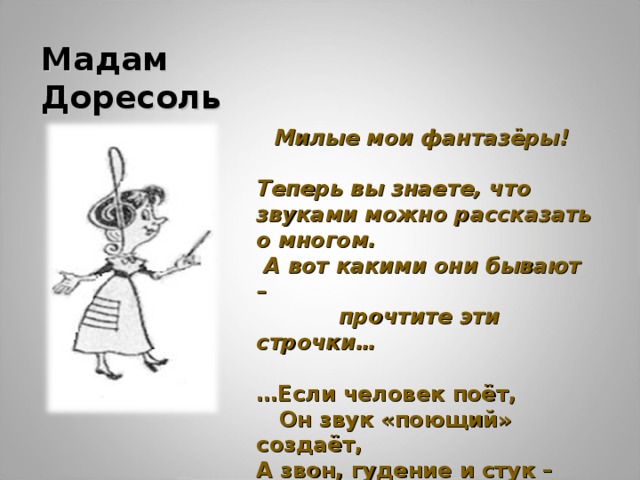 Мадам Доресоль Милые мои фантазёры!  Теперь вы знаете, что звуками можно рассказать о многом.  А вот какими они бывают –  прочтите эти строчки…  … Если человек поёт,  Он звук «поющий» создаёт, А звон, гудение и стук –  Это инструментальный звук. 