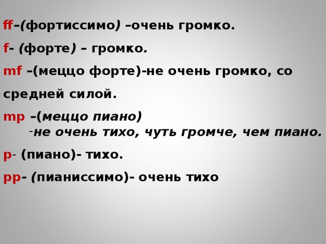 ff –( фортиссимо ) – очень громко. f - ( форте ) – громко . mf – (меццо форте)-не очень громко, со средней силой. mp – ( меццо пиано) не очень тихо, чуть громче, чем пиано. p - ( пиано)- тихо. pp - ( пианиссимо)- очень тихо         