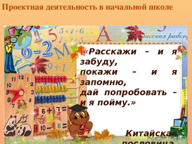 Проектная деятельность в начальной школе \ « Расскажи – и я забуду, покажи – и я запомню, дай попробовать – и я пойму.»   Китайская пословица.  