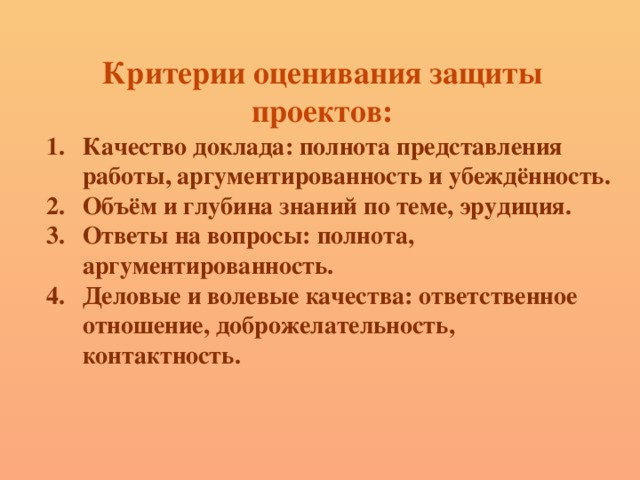 Критерии оценивания защиты проектов: Качество доклада: полнота представления работы, аргументированность и убеждённость.  Объём и глубина знаний по теме, эрудиция. Ответы на вопросы: полнота, аргументированность. Деловые и волевые качества: ответственное отношение, доброжелательность, контактность. 