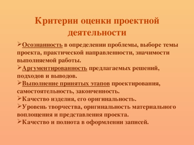 Критерии оценки проектной деятельности   Осознанность в определении проблемы, выборе темы проекта, практической направленности, значимости выполняемой работы. Аргументированность предлагаемых решений, подходов и выводов. Выполнение принятых этапов проектирования, самостоятельность, законченность. Качество изделия, его оригинальность. Уровень творчества, оригинальность материального воплощения и представления проекта. Качество и полнота в оформлении записей. 