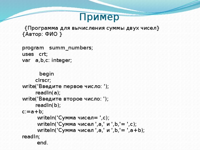 Пример  {Программа для вычисления суммы двух чисел}  {Автор: ФИО }  program summ_numbers;  uses crt;  var a,b,c: integer;    begin  clrscr;  write('Введите первое число: ');  readln(a);  write('Введите второе число: ');  readln(b);  c:=a+b;  writeln('Сумма чисел= ',c);  writeln('Сумма чисел ',a,' и ',b,'= ',c);  writeln('Сумма чисел ',a,' и ',b,'= ',a+b);  readln;  end. 