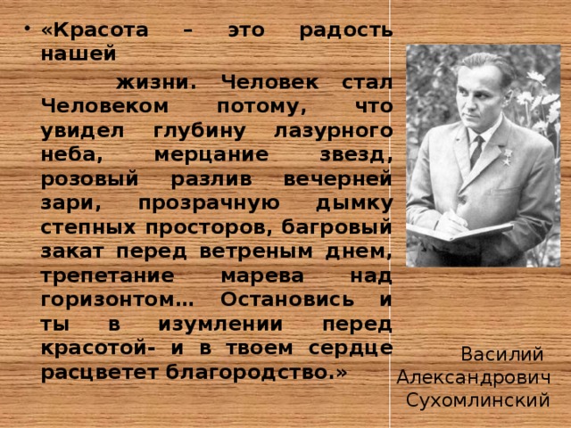 «Красота – это радость нашей  жизни. Человек стал Человеком потому, что увидел глубину лазурного неба, мерцание звезд, розовый разлив вечерней зари, прозрачную дымку степных просторов, багровый закат перед ветреным днем, трепетание марева над горизонтом… Остановись и ты в изумлении перед красотой- и в твоем сердце расцветет благородство.» Василий Александрович Сухомлинский 