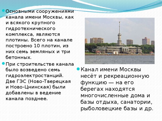 Основными сооружениями канала имени Москвы, как и всякого крупного гидротехнического комплекса, являются плотины. Всего на канале построено 10 плотин, из них семь земляных и три бетонных. При строительстве канала было возведено семь гидроэлектростанций. Две ГЭС (Ново-Тверецкая и Ново-Цнинская) были добавлены в ведение канала позднее. Канал имени Москвы несёт и рекреационную функцию — на его берегах находятся многочисленные дома и базы отдыха, санатории, рыболовецкие базы и др. 