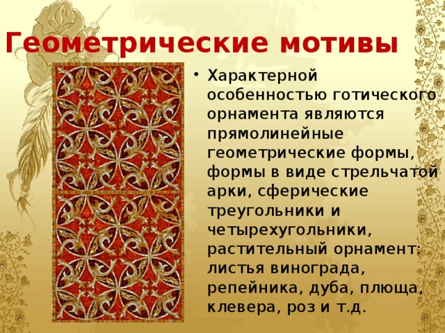 Геометрические мотивы Характерной особенностью готического орнамента являются прямолинейные геометрические формы, формы в виде стрельчатой арки, сферические треугольники и четырехугольники, растительный орнамент: листья винограда, репейника, дуба, плюща, клевера, роз и т.д. 