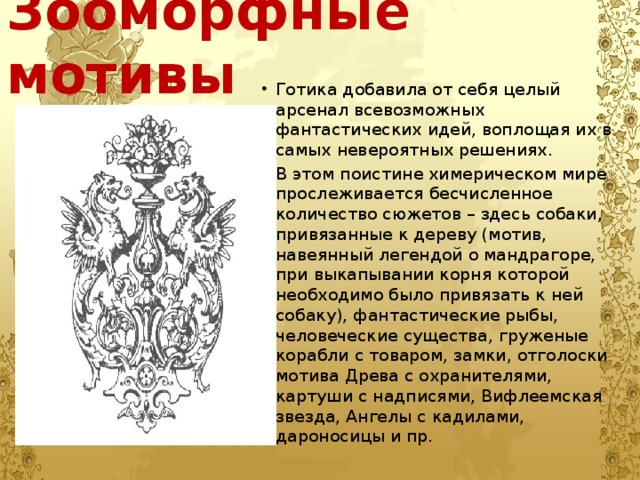 Зооморфные мотивы Готика добавила от себя целый арсенал всевозможных фантастических идей, воплощая их в самых невероятных решениях. В этом поистине химерическом мире прослеживается бесчисленное количество сюжетов – здесь собаки, привязанные к дереву (мотив, навеянный легендой о мандрагоре, при выкапывании корня которой необходимо было привязать к ней собаку), фантастические рыбы, человеческие существа, груженые корабли с товаром, замки, отголоски мотива Древа с охранителями, картуши с надписями, Вифлеемская звезда, Ангелы с кадилами, дароносицы и пр. 